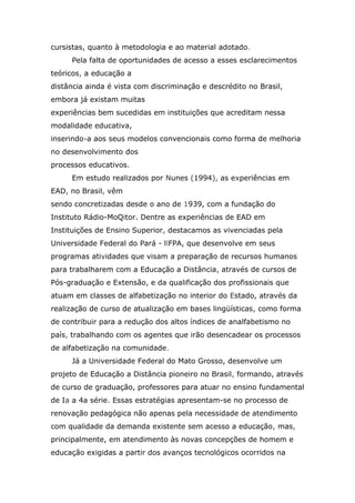 cursistas, quanto à metodologia e ao material adotado.
Pela falta de oportunidades de acesso a esses esclarecimentos
teóricos, a educação a
distância ainda é vista com discriminação e descrédito no Brasil,
embora já existam muitas
experiências bem sucedidas em instituições que acreditam nessa
modalidade educativa,
inserindo-a aos seus modelos convencionais como forma de melhoria
no desenvolvimento dos
processos educativos.
Em estudo realizados por Nunes (1994), as experiências em
EAD, no Brasil, vêm
sendo concretizadas desde o ano de 1939, com a fundação do
Instituto Rádio-MoQitor. Dentre as experiências de EAD em
Instituições de Ensino Superior, destacamos as vivenciadas pela
Universidade Federal do Pará - llFPA, que desenvolve em seus
programas atividades que visam a preparação de recursos humanos
para trabalharem com a Educação a Distância, através de cursos de
Pós-graduação e Extensão, e da qualificação dos profissionais que
atuam em classes de alfabetização no interior do Estado, através da
realização de curso de atualização em bases lingüísticas, como forma
de contribuir para a redução dos altos índices de analfabetismo no
país, trabalhando com os agentes que irão desencadear os processos
de alfabetização na comunidade.
Já a Universidade Federal do Mato Grosso, desenvolve um
projeto de Educação a Distância pioneiro no Brasil, formando, através
de curso de graduação, professores para atuar no ensino fundamental
de Ia a 4a série. Essas estratégias apresentam-se no processo de
renovação pedagógica não apenas pela necessidade de atendimento
com qualidade da demanda existente sem acesso a educação, mas,
principalmente, em atendimento às novas concepções de homem e
educação exigidas a partir dos avanços tecnológicos ocorridos na

 