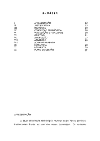 SUMÁRIO

I
II
III
IV
V
VI
VII
VIII
VIII
IX
X
XI

APRESENTAÇÃO
JUSTIFICATIVA
HISTÓRICO
CONCEPÇÃO PEDAGÓGICA
VINCULAÇÃO E FINALIDADE
OBJETIVO
ATRIBUIÇÃO
ATIVIDADE
ACOMPANHAMENTO
ESTRUTURA
RECURSOS
PLANO DE GESTÃO

02
03
00
00
00
21
23
26
28
29
39

APRESENTAÇÃO
A atual conjuntura tecnológica mundial exige novas posturas
institucionais frente ao uso das novas tecnologias. Os variados

 
