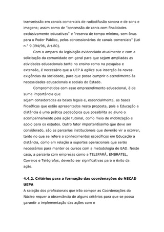 transmissão em canais comerciais de radiodifusão sonora e de sons e
imagens; assim como de "concessão de canis com finalidades
exclusivamente educativas" e "reserva de tempo mínimo, sem ônus
para o Poder Público, pelos concessionários de canais comerciais" (Lei
n." 9.394/96, Art.80).
Com o amparo da legislação evidenciado atualmente e com a
solicitação da comunidade em geral para que sejam ampliadas as
atividades educacionais tanto no ensino como na pesquisa e
extensão, é necessário que a UEP A agilize sua inserção às novas
exigências da sociedade, para que possa cumprir o atendimento às
necessidades educacionais e sociais do Estado.
Comprometidos com esse empreendimento educacional, é de
suma importância que
sejam consideradas as bases legais e, essencialmente, as bases
filosóficas que estão apresentados nesta proposta, pois a Educação a
distância é uma prática pedagógica que possibilita ao aluno o
acompanhamento pela ação tutorial, como meio de mobilização e
apoio para os estudos. Outro fator importantíssimo que deve ser
considerado, são as parcerias institucionais que deverão vir a ocorrer,
tanto no que se refere a conhecimentos específicos em Educação a
distância, como em relação a suportes operacionais que serão
necessários para manter os cursos com a metodologia de EAD. Neste
caso, a parceria com empresas como a TELEPARÁ, EMBRATEL,
Correios e Telégrafos, deverão ser significativas para o êxito da
ação.
4.4.2. Critérios para a formação das coordenações do NECAD
UEPA
A seleção dos profissionais que irão compor as Coordenações do
Núcleo requer a observância de alguns critérios para que se possa
garantir a implementação das ações com o

 