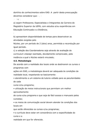 domínio de conhecimentos sobre EAD. A. partir desta preocupação
devemos considerar que: -, ~
-- -f< 
a) sejam Professores.'Especialistas e Integrantes da Carreira do
Magistério Superior da UEPA, com estudos e/ou experiências em
Educação Continuada e a Distância;
(
b) apresentem disponibilidade de tempo para desenvolver as
atividades exigidas pelo
Núcleo, por um período de 2 (dois) anos, permitida a recondução por
igual período.
c) a seleção dos Coordenadores seja através de avaliação do
curriculum vitaeapr esentado, devidamente comprovado, pela
instância a qual o Núcleo estará vinculado;
4.5. Metodologia
De acordo com a realidade dos locais onde se destinarem os cursos e
programas com
ações em EAD, a metodologia deverá ser adequada às condições da
realidade local, respeitando-se basicamente:
• atendimento a um sistema de tutoria voltado para as peculiaridades
de cada
curso e/ou programa;
• utilização de meios instrucionais que permitam um melhor
aproveitamento
do curso e/ou programa e que seja de fácil acesso e manuseio pelos
cursistas;
• os meios de comunicação social devem atender às condições dos
locais em
que serão oferecidos os cursos e/ou programas;
• o currículo deve estar em consonância com a especificidade do
curso e a
realidade em que for oferecido.

 