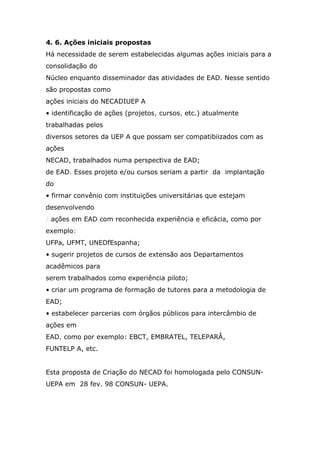 4. 6. Ações iniciais propostas
Há necessidade de serem estabelecidas algumas ações iniciais para a
consolidação do
Núcleo enquanto disseminador das atividades de EAD. Nesse sentido
são propostas como
ações iniciais do NECADIUEP A
• identificação de ações (projetos, cursos, etc.) atualmente
trabalhadas pelos
diversos setores da UEP A que possam ser compatibiizados com as
ações
NECAD, trabalhados numa perspectiva de EAD;
de EAD. Esses projeto e/ou cursos seriam a partir .da .implantação
do
• firmar convênio com instituições universitárias que estejam
desenvolvendo
/ ações em EAD com reconhecida experiência e eficácia, como por
exemplo:
UFPa, UFMT, UNEDfEspanha;
• sugerir projetos de cursos de extensão aos Departamentos
acadêmicos para
serem trabalhados como experiência piloto;
• criar um programa de formação de tutores para a metodologia de
EAD;
• estabelecer parcerias com órgãos públicos para intercâmbio de
ações em
EAD, como por exemplo: EBCT, EMBRATEL, TELEPARÂ,
FUNTELP A, etc.
Esta proposta de Criação do NECAD foi homologada pelo CONSUNUEPA em 28 fev. 98 CONSUN- UEPA.

 