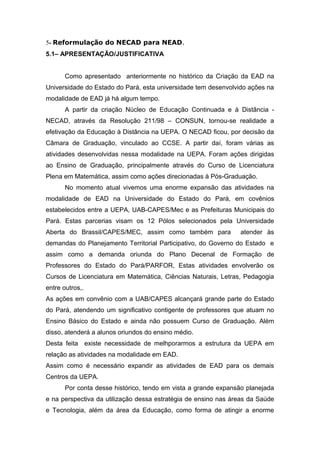 5- Reformulação do NECAD para NEAD.
5.1– APRESENTAÇÃO/JUSTIFICATIVA
Como apresentado anteriormente no histórico da Criação da EAD na
Universidade do Estado do Pará, esta universidade tem desenvolvido ações na
modalidade de EAD já há algum tempo.
A partir da criação Núcleo de Educação Continuada e à Distância NECAD, através da Resolução 211/98 – CONSUN, tornou-se realidade a
efetivação da Educação à Distância na UEPA. O NECAD ficou, por decisão da
Câmara de Graduação, vinculado ao CCSE. A partir daí, foram várias as
atividades desenvolvidas nessa modalidade na UEPA. Foram ações dirigidas
ao Ensino de Graduação, principalmente através do Curso de Licenciatura
Plena em Matemática, assim como ações direcionadas à Pós-Graduação.
No momento atual vivemos uma enorme expansão das atividades na
modalidade de EAD na Universidade do Estado do Pará, em covênios
estabelecidos entre a UEPA, UAB-CAPES/Mec e as Prefeituras Municipais do
Pará. Estas parcerias visam os 12 Pólos selecionados pela Universidade
Aberta do Brassil/CAPES/MEC, assim como também para

atender às

demandas do Planejamento Territorial Participativo, do Governo do Estado e
assim como a demanda oriunda do Plano Decenal de Formação de
Professores do Estado do Pará/PARFOR, Estas atividades envolverão os
Cursos de Licenciatura em Matemática, Ciências Naturais, Letras, Pedagogia
entre outros,.
As ações em convênio com a UAB/CAPES alcançará grande parte do Estado
do Pará, atendendo um significativo contigente de professores que atuam no
Ensino Básico do Estado e ainda não possuem Curso de Graduação. Além
disso, atenderá a alunos oriundos do ensino médio.
Desta feita existe necessidade de melhporarmos a estrutura da UEPA em
relação as atividades na modalidade em EAD.
Assim como é necessário expandir as atividades de EAD para os demais
Centros da UEPA.
Por conta desse histórico, tendo em vista a grande expansão planejada
e na perspectiva da utilização dessa estratégia de ensino nas áreas da Saúde
e Tecnologia, além da área da Educação, como forma de atingir a enorme

 