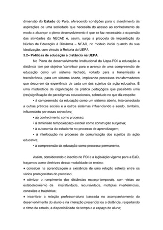 dimensão do Estado do Pará, oferecendo condições para o atendimento às
aspirações de uma sociedade que necessita do acesso ao conhecimento de
modo a alcançar o pleno desenvolvimento é que se faz necessária a expansão
das atividades do NECAD e, assim, surge a proposta da implantação do
Núcleo de Educação à Distância – NEAD, no modelo inicial quando da sua
idealização, com vínculo à Reitoria da UEPA
5.2– Políticas de educação a distância na UEPA.
No Plano de desenvolvimento Institucional da Uepa-PDI a educação a
distância tem por objetivo “contribuir para o avanço de uma compreensão de
educação como um sistema fechado, voltado para a transmissão e
transferência, para um sistema aberto, implicando processos transformadores
que decorrem da experiência de cada um dos sujeitos da ação educativa. É
uma modalidade de organização da prática pedagógica que possibilita uma
(res)significação de paradigmas educacionais, sobretudo no que diz respeito:
▪ à compreensão da educação como um sistema aberto, interconectado
a outras práticas sociais e a outros sistemas influenciando e sendo, também,
influenciado por essas conexões;
▪ ao conhecimento como processo;
▪ á dimensão tempo/espaço escolar como construção subjetiva;
▪ à autonomia do estudante no processo de aprendizagem;
▪ á interlocução no processo de comunicação dos sujeitos da ação
educativa;
▪ à compreensão da educação como processo permanente.
Assim, considerando o inscrito no PDI e a legislação vigente para a EaD,
traçamos como diretrizes dessa modalidade de ensino:
♦ conceber na aprendizagem a existência de uma relação estreita entre os
vários protagonistas do processo;
♦ otimizar o rompimento das distâncias espaço-temporais, com vistas ao
estabelecimento da

interatividade, recursividade, múltiplas interferências,

conexões e trajetórias;
♦ incentivar a relação professor-aluno baseada no acompanhamento do
desenvolvimento do aluno e na interação presencial ou a distância, respeitando
o ritmo de estudo, a disponibilidade de tempo e o espaço do aluno;

 