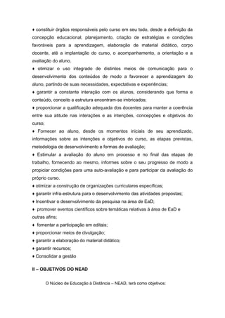 ♦ constituir órgãos responsáveis pelo curso em seu todo, desde a definição da
concepção educacional, planejamento, criação de estratégias e condições
favoráveis para a aprendizagem, elaboração de material didático, corpo
docente, até a implantação do curso, o acompanhamento, a orientação e a
avaliação do aluno.
♦ otimizar o uso integrado de distintos meios de comunicação para o
desenvolvimento dos conteúdos de modo a favorecer a aprendizagem do
aluno, partindo de suas necessidades, expectativas e experiências;
♦ garantir a constante interação com os alunos, considerando que forma e
conteúdo, conceito e estrutura encontram-se imbricados;
♦ proporcionar a qualificação adequada dos docentes para manter a coerência
entre sua atitude nas interações e as intenções, concepções e objetivos do
curso;
♦ Fornecer ao aluno, desde os momentos iniciais de seu aprendizado,
informações sobre as intenções e objetivos do curso, as etapas previstas,
metodologia de desenvolvimento e formas de avaliação;
♦ Estimular a avaliação do aluno em processo e no final das etapas de
trabalho, fornecendo ao mesmo, informes sobre o seu progresso de modo a
propiciar condições para uma auto-avaliação e para participar da avaliação do
próprio curso.
♦ otimizar a construção de organizações curriculares específicas;
♦ garantir infra-estrutura para o desenvolvimento das atividades propostas;
♦ Incentivar o desenvolvimento da pesquisa na área de EaD;
♦ promover eventos científicos sobre temáticas relativas à área de EaD e
outras afins;
♦ fomentar a participação em editais;
♦ proporcionar meios de divulgação;
♦ garantir a elaboração do material didático;
♦ garantir recursos;
♦ Consolidar a gestão
II – OBJETIVOS DO NEAD
O Núcleo de Educação à Distância – NEAD, terá como objetivos:

 