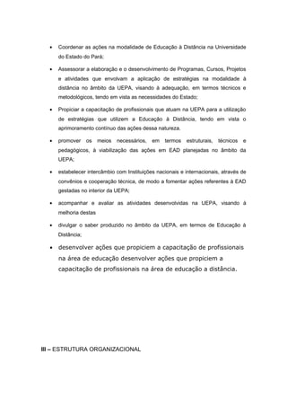 •

Coordenar as ações na modalidade de Educação à Distância na Universidade
do Estado do Pará;

•

Assessorar a elaboração e o desenvolvimento de Programas, Cursos, Projetos
e atividades que envolvam a aplicação de estratégias na modalidade à
distância no âmbito da UEPA, visando à adequação, em termos técnicos e
metodológicos, tendo em vista as necessidades do Estado;

•

Propiciar a capacitação de profissionais que atuam na UEPA para a utilização
de estratégias que utilizem a Educação à Distância, tendo em vista o
aprimoramento contínuo das ações dessa natureza.

•

promover

os

meios

necessários,

em

termos

estruturais,

técnicos

e

pedagógicos, à viabilização das ações em EAD planejadas no âmbito da
UEPA;
•

estabelecer intercâmbio com Instituições nacionais e internacionais, através de
convênios e cooperação técnica, de modo a fomentar ações referentes à EAD
gestadas no interior da UEPA;

•

acompanhar e avaliar as atividades desenvolvidas na UEPA, visando à
melhoria destas

•

divulgar o saber produzido no âmbito da UEPA, em termos de Educação à
Distância;

•

desenvolver ações que propiciem a capacitação de profissionais
na área de educação desenvolver ações que propiciem a
capacitação de profissionais na área de educação a distância.

III – ESTRUTURA ORGANIZACIONAL

 
