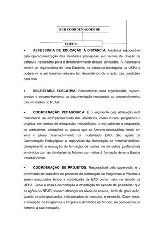SUB COORDENAÇÕES DE

EQUIPE
•

ASSESSORIA DE EDUCAÇÃO À DISTÂNCIA: Instância responsável

pela operacionalização das atividades planejadas, em termos da criação de
estrutura necessária para o desenvolvimento dessas atividades. A Assessoria
deverá ter equivalência de uma Diretoria, na estrutura hierárquica da UEPA e
poderá vir a ser transformada em tal, dependendo da criação das condições
para isso.
•

SECRETARIA EXECUTIVA: Responsável pela organização, registro,

arquivo e encaminhamento de documentação necessária ao desenvolvimento
das atividades do NEAD.
•

COORDENAÇÃO PEDAGÓGICA: É o segmento cuja atribuição está

relacionada ao acompanhamento das atividades, como cursos, programas e
projetos, em termos de adequação metodológica, a ela cabendo a proposição
de acréscimos, alterações ou ajustes que se fizerem necessários, tendo em
vista o pleno desenvolvimento da modalidade EAD. São ações da
Coordenação Pedagógica, a supervisão da elaboração de material didático,
planejamento e execução da formação de tutores ou de outros profissionais
envolvidos com as atividades do Núcleo, com vistas à formação de uma Equipe
Interdisciplinar.
•

COORDENAÇÃO DE PROJETOS: Responsável pela supervisão e o

provimento de subsídios ao processo de elaboração de Programas e Projetos a
serem executados tendo a modalidade de EAD como meio, no âmbito da
UEPA. Cabe a essa Coordenação a orientação no sentido de possibilitar que
as ações do NEAD possam abranger os níveis de ensino, tanto de graduação,
quanto de pós-graduação, indissociados da pesquisa e extensão. Cabe ainda,
a avaliação de Programas e Projetos submetidos ao Núcleo, na perspectiva de
fomento à sua execução.

 