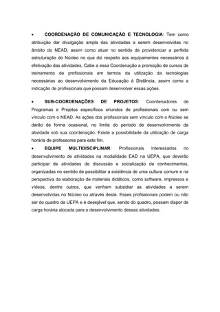•

COORDENAÇÃO DE COMUNICAÇÃO E TECNOLOGIA: Tem como

atribuição dar divulgação ampla das atividades a serem desenvolvidas no
âmbito do NEAD, assim como atuar no sentido de providenciar a perfeita
estruturação do Núcleo no que diz respeito aos equipamentos necessários à
efetivação das atividades. Cabe a essa Coordenação a promoção de cursos de
treinamento de profissionais em termos da utilização da tecnologias
necessárias ao desenvolvimento da Educação à Distância, assim como a
indicação de profissionais que possam desenvolver essas ações.
•

SUB-COORDENAÇÕES

DE

PROJETOS:

Coordenadores

de

Programas e Projetos específicos oriundos de profissionais com ou sem
vínculo com o NEAD. As ações dos profissionais sem vínculo com o Núcleo se
darão de forma ocasional, no limite do período de desenvolvimento da
atividade sob sua coordenação. Existe a possibilidade da utilização de carga
horária de professores para este fim.
•

EQUIPE

MULTIDISCIPLINAR:

Profissionais

interessados

no

desenvolvimento de atividades na modalidade EAD na UEPA, que deverão
participar de atividades de discussão e socialização de conhecimentos,
organizadas no sentido de possibilitar a existência de uma cultura comum e na
perspectiva da elaboração de materiais didáticos, como software, impressos e
vídeos, dentre outros, que venham subsidiar as atividades a serem
desenvolvidas no Núcleo ou através deste. Esses profissionais podem ou não
ser do quadro da UEPA e é desejável que, sendo do quadro, possam dispor de
carga horária alocada para o desenvolvimento dessas atividades.

 