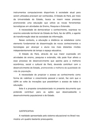 instrumentos computacionais disponíveis à sociedade atual para
serem utilizados precisam ser conhecidos. O Estado do Pará, por meio
da

Universidade

promovendo

do

uma

Estado,

educação

busca
que

se

utilize

inserir
as

nesse

novas

processo

ferramentas

tecnológicas em atividades de Ensino, Pesquisa e Extensão.
A necessidade de democratizar o conhecimento, expressa na
enorme extensão territorial do Estado do Pará, faz da UEPA, o agente
de transformação ideal da sociedade da informação.
Nesse contexto, a educação a distância se estabelece como
elemento fundamental de disseminação de novos conhecimentos e
tecnologias

por

alcançar

o

aluno

nos

mais

distantes

rincões

independentemente de tempo e espaço educativo.
O Estado do Pará, através de sua maior expressão em
atividades de ensino, pesquisa e extensão, não pode ficar alheio a
esse processo de desenvolvimento que aponta para a melhoria
econômica, social e cultural do Pará, devendo contribuir com o
desenvolvimento do Estado, promovendo a melhoria da quaslidade de
vida da população.
A necessidade de propiciar o acesso ao conhecimento como
forma de viabilizar o crescimento pessoal e social, faz com que a
UEPA se volte às inovações que possibilitam o acesso de todos à
educação.
Esta é a proposta consubstanciada no presente documento que
pretende

contribuir

para

as

ações

que

desencadearão

o

desenvolvimento populacional e do Estado.

JUSTIFICATIVA
A realidade apresentada pelo sistema educacional no Brasil nos
mostra um quadro bastante preocupante.

 