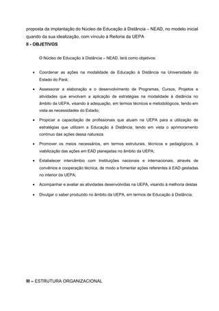 proposta da implantação do Núcleo de Educação à Distância – NEAD, no modelo inicial
quando da sua idealização, com vínculo à Reitoria da UEPA
II - OBJETIVOS
O Núcleo de Educação à Distância – NEAD, terá como objetivos:
•

Coordenar as ações na modalidade de Educação à Distância na Universidade do
Estado do Pará;

•

Assessorar a elaboração e o desenvolvimento de Programas, Cursos, Projetos e
atividades que envolvam a aplicação de estratégias na modalidade à distância no
âmbito da UEPA, visando à adequação, em termos técnicos e metodológicos, tendo em
vista as necessidades do Estado;

•

Propiciar a capacitação de profissionais que atuam na UEPA para a utilização de
estratégias que utilizem a Educação à Distância, tendo em vista o aprimoramento
contínuo das ações dessa natureza.

•

Promover os meios necessários, em termos estruturais, técnicos e pedagógicos, à
viabilização das ações em EAD planejadas no âmbito da UEPA;

•

Estabelecer intercâmbio com Instituições nacionais e internacionais, através de
convênios e cooperação técnica, de modo a fomentar ações referentes à EAD gestadas
no interior da UEPA;

•

Acompanhar e avaliar as atividades desenvolvidas na UEPA, visando à melhoria destas

•

Divulgar o saber produzido no âmbito da UEPA, em termos de Educação à Distância;

III – ESTRUTURA ORGANIZACIONAL

 