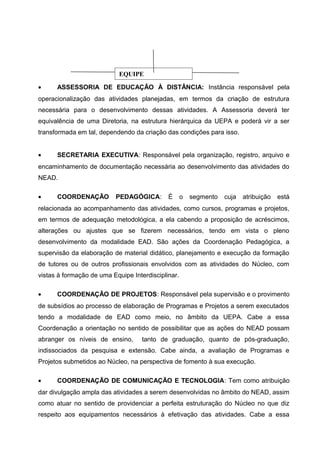 EQUIPE
•

ASSESSORIA DE EDUCAÇÃO À DISTÂNCIA: Instância responsável pela

operacionalização das atividades planejadas, em termos da criação de estrutura
necessária para o desenvolvimento dessas atividades. A Assessoria deverá ter
equivalência de uma Diretoria, na estrutura hierárquica da UEPA e poderá vir a ser
transformada em tal, dependendo da criação das condições para isso.
•

SECRETARIA EXECUTIVA: Responsável pela organização, registro, arquivo e

encaminhamento de documentação necessária ao desenvolvimento das atividades do
NEAD.
•

COORDENAÇÃO

PEDAGÓGICA:

É

o

segmento

cuja

atribuição

está

relacionada ao acompanhamento das atividades, como cursos, programas e projetos,
em termos de adequação metodológica, a ela cabendo a proposição de acréscimos,
alterações ou ajustes que se fizerem necessários, tendo em vista o pleno
desenvolvimento da modalidade EAD. São ações da Coordenação Pedagógica, a
supervisão da elaboração de material didático, planejamento e execução da formação
de tutores ou de outros profissionais envolvidos com as atividades do Núcleo, com
vistas à formação de uma Equipe Interdisciplinar.
•

COORDENAÇÃO DE PROJETOS: Responsável pela supervisão e o provimento

de subsídios ao processo de elaboração de Programas e Projetos a serem executados
tendo a modalidade de EAD como meio, no âmbito da UEPA. Cabe a essa
Coordenação a orientação no sentido de possibilitar que as ações do NEAD possam
abranger os níveis de ensino,

tanto de graduação, quanto de pós-graduação,

indissociados da pesquisa e extensão. Cabe ainda, a avaliação de Programas e
Projetos submetidos ao Núcleo, na perspectiva de fomento à sua execução.
•

COORDENAÇÃO DE COMUNICAÇÃO E TECNOLOGIA: Tem como atribuição

dar divulgação ampla das atividades a serem desenvolvidas no âmbito do NEAD, assim
como atuar no sentido de providenciar a perfeita estruturação do Núcleo no que diz
respeito aos equipamentos necessários à efetivação das atividades. Cabe a essa

 