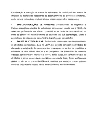 Coordenação a promoção de cursos de treinamento de profissionais em termos da
utilização da tecnologias necessárias ao desenvolvimento da Educação à Distância,
assim como a indicação de profissionais que possam desenvolver essas ações.
•

SUB-COORDENAÇÕES DE PROJETOS: Coordenadores de Programas e

Projetos específicos oriundos de profissionais com ou sem vínculo com o NEAD. As
ações dos profissionais sem vínculo com o Núcleo se darão de forma ocasional, no
limite do período de desenvolvimento da atividade sob sua coordenação. Existe a
possibilidade da utilização de carga horária de professores para este fim.
•

EQUIPE MULTIDISCIPLINAR: Profissionais interessados no desenvolvimento

de atividades na modalidade EAD na UEPA, que deverão participar de atividades de
discussão e socialização de conhecimentos, organizadas no sentido de possibilitar a
existência de uma cultura comum e na perspectiva da elaboração de materiais
didáticos, como software, impressos e vídeos, dentre outros, que venham subsidiar as
atividades a serem desenvolvidas no Núcleo ou através deste. Esses profissionais
podem ou não ser do quadro da UEPA e é desejável que, sendo do quadro, possam
dispor de carga horária alocada para o desenvolvimento dessas atividades.

 