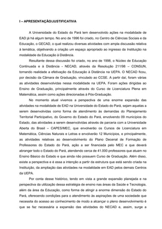 I – APRESENTAÇÃO/JUSTIFICATIVA
A Universidade do Estado do Pará tem desenvolvido ações na modalidade de
EAD já há algum tempo. No ano de 1996 foi criado, no Centro de Ciências Sociais e da
Educação, o GECAD, o qual realizou diversas atividades com ampla discussão relativa
à temática, objetivando a criação um espaço apropriado ao ingresso da Instituição na
modalidade da Educação à Distância.
Resultante dessa discussão foi criado, no ano de 1998, o Núcleo de Educação
Continuada e à Distância - NECAD, através da Resolução 211/98 – CONSUN,
tornando realidade a efetivação da Educação à Distância na UEPA. O NECAD ficou,
por decisão da Câmara de Graduação, vinculado ao CCSE. A partir daí, foram várias
as atividades desenvolvidas nessa modalidade na UEPA. Foram ações dirigidas ao
Ensino de Graduação, principalmente através do Curso de Licenciatura Plena em
Matemática, assim como ações direcionadas à Pós-Graduação.
No momento atual vivemos a perspectiva de uma enorme expansão das
atividades na modalidade de EAD na Universidade do Estado do Pará, sejam aquelas a
serem desenvolvidas como forma de atendimento às demandas do Planejamento
Territorial Participativo, do Governo do Estado do Pará, envolvendo 09 municípios do
Estado, das atividades a serem desenvolvidas através de parceria com a Universidade
Aberta do Brasil – CAPES/MEC, que envolverão os Cursos de Licenciatura em
Matemática, Ciências Naturais e Letras e envolverão 12 Municípios, e principalmente,
as atividades relativas ao desenvolvimento do Plano Decenal de Formação de
Professores do Estado do Pará, ação a ser financiada pelo MEC e que deverá
abranger todo o Estado do Pará, atendendo cerca de 41.000 professores que atuam no
Ensino Básico do Estado e que ainda não possuem Curso de Graduação. Além disso,
existe a perspectiva e é essa a intenção a partir da estrutura que está sendo criada na
Instituição, da ampliação das atividades na modalidade em EAD pelos demais Centros
da UEPA.
Por conta desse histórico, tendo em vista a grande expansão planejada e na
perspectiva da utilização dessa estratégia de ensino nas áreas da Saúde e Tecnologia,
além da área da Educação, como forma de atingir a enorme dimensão do Estado do
Pará, oferecendo condições para o atendimento às aspirações de uma sociedade que
necessita do acesso ao conhecimento de modo a alcançar o pleno desenvolvimento é
que se faz necessária a expansão das atividades do NECAD e, assim, surge a

 