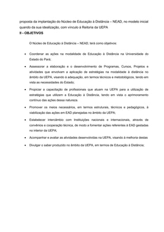 proposta da implantação do Núcleo de Educação à Distância – NEAD, no modelo inicial
quando da sua idealização, com vínculo à Reitoria da UEPA
II - OBJETIVOS
O Núcleo de Educação à Distância – NEAD, terá como objetivos:
•

Coordenar as ações na modalidade de Educação à Distância na Universidade do
Estado do Pará;

•

Assessorar a elaboração e o desenvolvimento de Programas, Cursos, Projetos e
atividades que envolvam a aplicação de estratégias na modalidade à distância no
âmbito da UEPA, visando à adequação, em termos técnicos e metodológicos, tendo em
vista as necessidades do Estado;

•

Propiciar a capacitação de profissionais que atuam na UEPA para a utilização de
estratégias que utilizem a Educação à Distância, tendo em vista o aprimoramento
contínuo das ações dessa natureza.

•

Promover os meios necessários, em termos estruturais, técnicos e pedagógicos, à
viabilização das ações em EAD planejadas no âmbito da UEPA;

•

Estabelecer intercâmbio com Instituições nacionais e internacionais, através de
convênios e cooperação técnica, de modo a fomentar ações referentes à EAD gestadas
no interior da UEPA;

•

Acompanhar e avaliar as atividades desenvolvidas na UEPA, visando à melhoria destas

•

Divulgar o saber produzido no âmbito da UEPA, em termos de Educação à Distância;

 