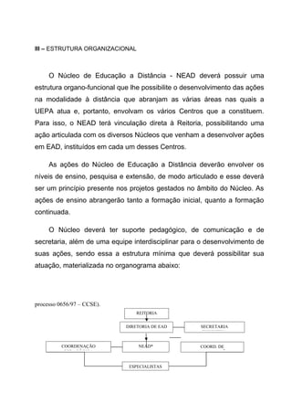 III – ESTRUTURA ORGANIZACIONAL

O Núcleo de Educação a Distância - NEAD deverá possuir uma
estrutura organo-funcional que lhe possibilite o desenvolvimento das ações
na modalidade à distância que abranjam as várias áreas nas quais a
UEPA atua e, portanto, envolvam os vários Centros que a constituem.
Para isso, o NEAD terá vinculação direta à Reitoria, possibilitando uma
ação articulada com os diversos Núcleos que venham a desenvolver ações
em EAD, instituídos em cada um desses Centros.
As ações do Núcleo de Educação a Distância deverão envolver os
níveis de ensino, pesquisa e extensão, de modo articulado e esse deverá
ser um princípio presente nos projetos gestados no âmbito do Núcleo. As
ações de ensino abrangerão tanto a formação inicial, quanto a formação
continuada.
O Núcleo deverá ter suporte pedagógico, de comunicação e de
secretaria, além de uma equipe interdisciplinar para o desenvolvimento de
suas ações, sendo essa a estrutura mínima que deverá possibilitar sua
atuação, materializada no organograma abaixo:

processo 0656/97 – CCSE).
REITORIA
DIRETORIA DE EAD

COORDENAÇÃO
PEDAGÓGICA

NEAD*

ESPECIALISTAS

SECRETARIA
EXECUTIVA
COORD. DE
COMUNICAÇÃO

 