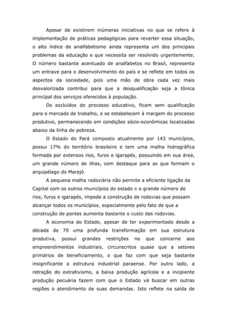 Apesar de existirem inúmeras iniciativas no que se refere à
implementação de práticas pedagógicas para reverter essa situação,
o alto índice de analfabetismo ainda representa um dos principais
problemas da educação e que necessita ser resolvido urgentemente.
O número bastante acentuado de analfabetos no Brasil, representa
um entrave para o desenvolvimento do país e se reflete em todos os
aspectos da sociedade, pois uma mão de obra cada vez mais
desvalorizada contribui para que a desqualificação seja a tônica
principal dos serviços oferecidos à população.
Os excluídos do processo educativo, ficam sem qualificação
para o mercado de trabalho, e se estabelecem à margem do processo
produtivo, permanecendo em condições sócio-econômicas localizadas
abaixo da linha de pobreza.
O Estado do Pará composto atualmente por 143 municípios,
possui 17% do território brasileiro e tem uma malha hidrográfica
formada por extensos rios, furos e igarapés, possuindo em sua área,
um grande número de ilhas, com destaque para as que formam o
arquipélago do Marajó.
A pequena malha rodoviária não permite a eficiente ligação da
Capital com os outros municípios do estado e o grande número de
rios, furos e igarapés, impede a construção de rodovias que possam
alcançar todos os municípios, especialmente pelo fato de que a
construção de pontes aumenta bastante o custo das rodovias.
A economia do Estado, apesar de ter experimentado desde a
década de 70 uma profunda transformação em sua estrutura
produtiva,

possui

grandes

restrições

no

que

concerne

aos

empreendimentos industriais, circunscritos quase que a setores
primários de beneficiamento, o que faz com que seja bastante
insignificante a estrutura industrial paraense. Por outro lado, a
retração do extrativismo, a baixa produção agrícola e a incipiente
produção pecuária fazem com que o Estado vá buscar em outras
regiões o atendimento de suas demandas. Isto reflete na saída de

 
