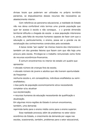 divisas locais que poderiam ser utilizadas no próprio território
paraense, se dispuséssemos desses recursos tão necessários ao
abastecimento interior.
Com referência ao panorama educacional, a realidade do Estado
não nos deixa confortável visto termos uma grande população que
quer ter acesso à escola e não consegue,

e a grande dimensão

territorial dificulta a chegada da escola a essa população interiorana
e, ainda, pela falta de recursos humanos capazes de fazer com que a
educação e, particularmente, o ensino, possa ser a grande via de
socialização dos conhecimentos construídos pela sociedade.
A baixa renda "per capita" da imensa maioria dos interioranos é
também um dos grandes fatores que fazem com que não haja uma
procura pela escola. Privilegia-se o trabalho remunerado como fonte
de recursos econômicos-financeiros.
É comum encontrarmos no interior do estado um quadro que
apresenta:
• elevado número de crianças fora da escola;
• elevado número de jovens e adultos que não tiveram oportunidade
de freqüentar
nenhuma escola e, em conseqüência, indivíduos analfabetos ou semianalfabetos;
• boa parte da população economicamente ativa necessitando
completar e/ou atualizar
sua escolarização;
• recursos humanos da educação necessitando de qualificação e
atualização.
Em algumas micro-regiões do Estado é comum encontramos,
também, uma demanda
reprimida tanto para o ensino médio como para o ensino superior.
Essa realidade provocou além de problemas no setor sócioeconômico do Estado, o crescimento da demanda por vagas nas
escolas, ocasionando, também, problemas para o setor educacional,

 