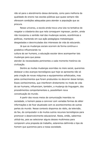 não só para o atendimento dessa demanda, como para melhoria da
qualidade do ensino nas escolas públicas que quase sempre não
oferecem condições adequadas para atender a população que as
procura.
Nesse universo, a escola ainda trava uma luta na tentativa de
resgatar a cidadania dos que nela conseguem ingressar, porém, ainda
não incorporou o sentido real das mudanças sociais, econômicas e
políticas, mantendo em sua ação pedagógica metodologias
desgastadas e desvinculadas dos interesses de vida do educando.
Já que as mudanças sociais ocorrem de forma contínua e
gradativa influenciando na
cultura do ser humano, a educação escolar deve acompanhar tais
mudanças para que possa
atender às necessidades pertinentes a cada momento histórico da
civilização.
Dentre as muitas mudanças ocorridas no meio social, queremos
destacar a dos avanços tecnológicos que hoje se apresenta não só
pela criação de novas máquinas e equipamentos sofisticados, mas
pelos conhecimentos que foram produzidos no decorrer desse tempo.
Esses conhecimentos, que interferem diretamente no modo de vida
do ser humano, influenciam, também, a mudança da linguagem, dos
procedimentos comportamentais e, possibilitam nova
conceituação do mundo.
A partir dos novos meios de comunicação inseridos na
sociedade, o homem passa a conviver com variadas formas de obter
informações e de ficar atualizado com os acontecimentos de outras
partes do mundo. Nesse contexto dispomos do rádio, da televisão,
do fax, do computador e de muitos outros recursos tecnológicos para
promover o desenvolvimento educacional. Resta, então, sabermos
utilizá-los, pois ao selecionar alguns desses multimeios para
comporem uma proposta de trabalho, estaremos definindo o tipo de
homem que queremos para a nossa sociedade.

 