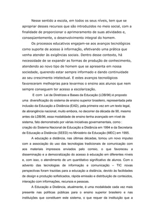 Nesse sentido a escola, em todos os seus níveis, tem que se
apropriar desses recursos que são introduzidos no meio social, com a
finalidade de proporcionar o aprimoramento de suas atividades e,
conseqüentemente, o desenvolvimento integral do homem.
Os processos educativos engajam-se aos avanços tecnológicos
como suporte de acesso à informação, efetivando uma prática que
venha atender às exigências sociais. Dentro desse contexto, há
necessidade de se expandir as formas de produção de conhecimento,
atendendo ao novo tipo de homem que se apresenta em nossa
sociedade, querendo estar sempre informado e dando continuidade
ao seu crescimento intelectual. E estes avanços tecnológicos
favoreceram melhoprias para levarmos o ensino aos alunos que nem
sempre conseguem ter acesso a escolarização.
E com Lei de Diretrizes e Bases da Educação (LDB/96) é proposto
uma diversificação do sistema de ensino superior brasileiro, representada pela
inclusão da Educação a Distância (EAD), pela primeira vez em um texto legal,
de abrangência nacional, muito embora, no decorrer da década de 90, mesmo
antes da LDB/96, essa modalidade de ensino tenha avançado em nível de
sistema, fato demonstrado por várias iniciativas governamentais, como :
criação do Sistema Nacional de Educação a Distância em 1994 e da Secretaria
de Educação a Distância (SEED) no Ministério da Educação (MEC) em 1995.
A educação a distância, nas últimas décadas, tomou um novo impulso
com a associação do uso das tecnologias tradicionais de comunicação com
aos materiais impressos enviados pelo correio, o que favoreceu a
disseminação e a democratização do acesso à educação em diferentes níveis
e, com isso, o atendimento de um quantitativo significativo de alunos. Com o
advento das tecnologias de informação e comunicação – TIC novas
perspectivas foram trazidas para a educação a distância, devido às facilidades
de design e produção sofisticados, rápida emissão e distribuição de conteúdos,
interação com informações, recursos e pessoas.
A Educação a Distância, atualmente, é uma modalidade cada vez mais
presente nas políticas públicas para o ensino superior brasileiro e nas
instituições que constituem este sistema, o que requer da instituição que a

 