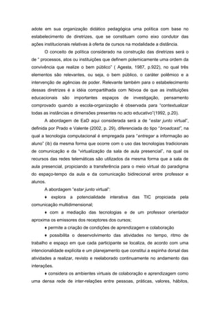 adote em sua organização didático pedagógica uma política com base no
estabelecimento de diretrizes, que se constituam como eixo condutor das
ações institucionais relativas à oferta de cursos na modalidade a distância.
O conceito de política considerado na construção das diretrizes será o
de “ processos, atos ou instituições que definem polemicamente uma ordem da
convivência que realize o bem público” ( Agesta, 1987, p.922), no qual três
elementos são relevantes, ou seja, o bem público, o caráter polêmico e a
intervenção de agências de poder. Relevante também para o estabelecimento
dessas diretrizes é a idéia compartilhada com Nóvoa de que as instituições
educacionais

são

importantes

espaços

de

investigação,

pensamento

comprovado quando a escola-organização é observada para “contextualizar
todas as instâncias e dimensões presentes no acto educativo”(1992, p.20).
A abordagem de EaD aqui considerada será a de “estar junto virtual”,
definida por Prado e Valente (2002, p. 29), diferenciada do tipo “broadcast”, na
qual a tecnologia computacional é empregada para “entregar a informação ao
aluno” (ib) da mesma forma que ocorre com o uso das tecnologias tradicionais
de comunicação e da “virtualização da sala de aula presencial”, na qual os
recursos das redes telemáticas são utilizados da mesma forma que a sala de
aula presencial, propiciando a transferência para o meio virtual do paradigma
do espaço-tempo da aula e da comunicação bidirecional entre professor e
alunos.
A abordagem “estar junto virtual”:
♦ explora a potencialidade interativa das TIC propiciada pela
comunicação multidimensional;
♦ com a mediação das tecnologias e de um professor orientador
aproxima os emissores dos receptores dos cursos;
♦ permite a criação de condições de aprendizagem e colaboração
♦ possibilita o desenvolvimento das atividades no tempo, ritmo de
trabalho e espaço em que cada participante se localiza, de acordo com uma
intencionalidade explícita e um planejamento que constitui a espinha dorsal das
atividades a realizar, revisto e reelaborado continuamente no andamento das
interações.
♦ considera os ambientes virtuais de colaboração e aprendizagem como
uma densa rede de inter-relações entre pessoas, práticas, valores, hábitos,

 