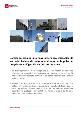 » Dossier de Premsa
                                                          13 de febrer de 2013




Barcelona promou una nova ordenança específica de
les instal·lacions de radiocomunicació per impulsar el
progrés tecnològic a la ciutat i les persones

» El desplegament de l’ordenança preveu incrementar els sistemes
  d’inspecció, control i els sistemes de mesura a través de 30
  sondes fixes i una mòbil per vetllar pel compliment de la normativa
  estatal vigent.

» Aquesta normativa específica permetrà adaptar-se a la regulació
  estatal en matèria de telecomunicacions i regular el desplegament
  futur de noves instal·lacions a la ciutat de manera ordenada,
  garantint la protecció ambiental, de l’entorn urbà i de la salut
  pública a la totalitat del municipi.




www.bcn.cat/media                                                            1
 