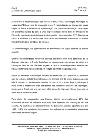 ACS                                                                               Ministério
Assessoria de Comunicação Social                                               da Educação



A alternativa à descentralização dos processos seria, então, a unificação da seleção às
vagas das IFES por meio de uma única prova. A racionalização da disputa por essas
vagas, de forma a democratizar a participação nos processos de seleção para vagas
em diferentes regiões do país, é uma responsabilidade social tanto do Ministério da
Educação quanto das instituições de ensino superior, em especial as IFES. Da mesma
forma, a influência dos vestibulares tradicionais nos conteúdos ministrados no ensino
médio também deve ser objeto de reflexão.


1.1 Democratização das oportunidades de concorrência às vagas federais de ensino
superior


Exames descentralizados favorecem aqueles estudantes com mais condições de se
deslocar pelo país, a fim de diversificar as oportunidades de acesso às vagas em
instituições federais nas diferentes regiões. A centralização do processo seletivo nas
IFES pode torná-lo mais isonômico em relação ao mérito dos participantes.


Dados da Pesquisa Nacional por Amostra de Domicílios 2007 (Pnad/IBGE) mostram
que, de todos os estudantes matriculados no primeiro ano do ensino superior, apenas
0,04% residem no estado onde estudam há menos de um ano. Isso significa que é
muito baixa a mobilidade entre estudantes nas diferentes unidades da Federação.
Ainda que o Brasil seja um país com altas taxas de migração interna, isso não se
verifica na educação superior.


Para efeito de comparação, nos Estados Unidos aproximadamente 20% dos
estudantes cruzam as fronteiras estaduais para ingressar nas instituições de sua
escolha. As estatísticas do National Center for Education Statistics apontam que, em
1998, 19,2% dos estudantes ingressaram em colleges ou universidades americanas
fora de seu estado de origem.




       Esplanada dos Ministérios, bloco L, 9º andar, sala 905. CEP 70047-900, Brasília, DF
                Telefone: (0**61) 2104-8294/8133. Fax: (0**61) 2104-9195
                                E-mail: imprensa@mec.gov.br
 