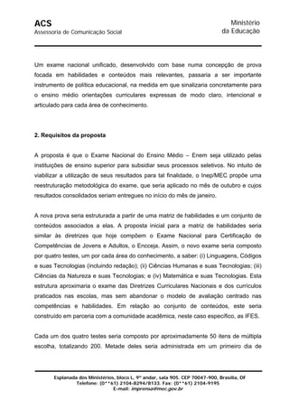 ACS                                                                               Ministério
Assessoria de Comunicação Social                                               da Educação



Um exame nacional unificado, desenvolvido com base numa concepção de prova
focada em habilidades e conteúdos mais relevantes, passaria a ser importante
instrumento de política educacional, na medida em que sinalizaria concretamente para
o ensino médio orientações curriculares expressas de modo claro, intencional e
articulado para cada área de conhecimento.




2. Requisitos da proposta


A proposta é que o Exame Nacional do Ensino Médio – Enem seja utilizado pelas
instituições de ensino superior para subsidiar seus processos seletivos. No intuito de
viabilizar a utilização de seus resultados para tal finalidade, o Inep/MEC propõe uma
reestruturação metodológica do exame, que seria aplicado no mês de outubro e cujos
resultados consolidados seriam entregues no início do mês de janeiro.


A nova prova seria estruturada a partir de uma matriz de habilidades e um conjunto de
conteúdos associados a elas. A proposta inicial para a matriz de habilidades seria
similar às diretrizes que hoje compõem o Exame Nacional para Certificação de
Competências de Jovens e Adultos, o Encceja. Assim, o novo exame seria composto
por quatro testes, um por cada área do conhecimento, a saber: (i) Linguagens, Códigos
e suas Tecnologias (incluindo redação); (ii) Ciências Humanas e suas Tecnologias; (iii)
Ciências da Natureza e suas Tecnologias; e (iv) Matemática e suas Tecnologias. Esta
estrutura aproximaria o exame das Diretrizes Curriculares Nacionais e dos currículos
praticados nas escolas, mas sem abandonar o modelo de avaliação centrado nas
competências e habilidades. Em relação ao conjunto de conteúdos, este seria
construído em parceria com a comunidade acadêmica, neste caso específico, as IFES.


Cada um dos quatro testes seria composto por aproximadamente 50 itens de múltipla
escolha, totalizando 200. Metade deles seria administrada em um primeiro dia de




       Esplanada dos Ministérios, bloco L, 9º andar, sala 905. CEP 70047-900, Brasília, DF
                Telefone: (0**61) 2104-8294/8133. Fax: (0**61) 2104-9195
                                E-mail: imprensa@mec.gov.br
 