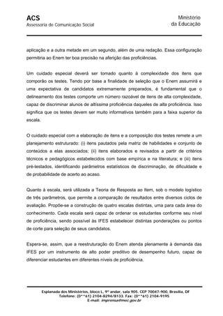 ACS                                                                                  Ministério
Assessoria de Comunicação Social                                                  da Educação



aplicação e a outra metade em um segundo, além de uma redação. Essa configuração
permitiria ao Enem ter boa precisão na aferição das proficiências.


Um cuidado especial deverá ser tomado quanto à complexidade dos itens que
comporão os testes. Tendo por base a finalidade de seleção que o Enem assumirá e
uma expectativa de candidatos extremamente preparados, é fundamental que o
delineamento dos testes comporte um número razoável de itens de alta complexidade,
capaz de discriminar alunos de altíssima proficiência daqueles de alta proficiência. Isso
significa que os testes devem ser muito informativos também para a faixa superior da
escala.


O cuidado especial com a elaboração de itens e a composição dos testes remete a um
planejamento estruturado: (i) itens pautados pela matriz de habilidades e conjunto de
conteúdos a elas associados; (ii) itens elaborados e revisados a partir de critérios
técnicos e pedagógicos estabelecidos com base empírica e na literatura; e (iii) itens
pré-testados, identificando parâmetros estatísticos de discriminação, de dificuldade e
de probabilidade de acerto ao acaso.


Quanto à escala, será utilizada a Teoria de Resposta ao Item, sob o modelo logístico
de três parâmetros, que permite a comparação de resultados entre diversos ciclos de
avaliação. Propõe-se a construção de quatro escalas distintas, uma para cada área do
conhecimento. Cada escala será capaz de ordenar os estudantes conforme seu nível
de proficiência, sendo possível às IFES estabelecer distintas ponderações ou pontos
de corte para seleção de seus candidatos.


Espera-se, assim, que a reestruturação do Enem atenda plenamente à demanda das
IFES por um instrumento de alto poder preditivo de desempenho futuro, capaz de
diferenciar estudantes em diferentes níveis de proficiência.




          Esplanada dos Ministérios, bloco L, 9º andar, sala 905. CEP 70047-900, Brasília, DF
                   Telefone: (0**61) 2104-8294/8133. Fax: (0**61) 2104-9195
                                   E-mail: imprensa@mec.gov.br
 