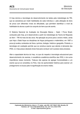 ACS                                                                               Ministério
Assessoria de Comunicação Social                                               da Educação



O Inep domina a tecnologia de desenvolvimento de testes pela metodologia da TRI,
que se caracteriza por medir habilidades de cada indivíduo e pela utilização de itens
de prova com diferentes níveis de dificuldade, que permitem identificar o nível de
habilidade do alunos a partir do conjunto de itens que ele acerta.


O Sistema Nacional de Avaliação da Educação Básica – Saeb / Prova Brasil,
conduzido pelo Inep, já é desenvolvido a partir da metodologia da Teoria de Resposta
ao Item – TRI há mais de dez anos. Na aplicação da prova para o ensino médio, ainda
que hoje o Saeb foque as disciplinas de língua portuguesa e matemática, em 1997 a
prova já avaliou conteúdos de física, química, biologia, história e geografia. Portanto, a
tecnologia em avaliação permite que se construa exame que atenda à demanda das
IFES, e o Inep possui absoluto know how para conduzir com sucesso esse processo.


Aliar a capacidade técnica do Inep, no que diz respeito à tecnologia educacional para
desenvolvimento de exames, à excelência acadêmico-científica das IFES, é de suma
importância nesse momento. Trata-se não apenas de agregar funcionalidade a um
exame que já se consolidou no País, mas da oportunidade histórica para exercer um
protagonismo na busca pela re-significação do ensino médio.




       Esplanada dos Ministérios, bloco L, 9º andar, sala 905. CEP 70047-900, Brasília, DF
                Telefone: (0**61) 2104-8294/8133. Fax: (0**61) 2104-9195
                                E-mail: imprensa@mec.gov.br
 