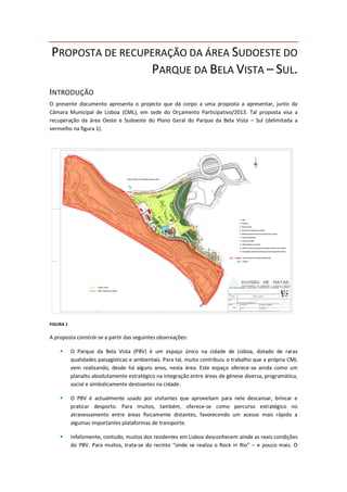 PROPOSTA DE RECUPERAÇÃO DA ÁREA SUDOESTE DO
PARQUE DA BELA VISTA – SUL.
INTRODUÇÃO
O presente documento apresenta o projecto que dá corpo a uma proposta a apresentar, junto da
Câmara Municipal de Lisboa (CML), em sede do Orçamento Participativo/2013. Tal proposta visa a
recuperação da área Oeste e Sudoeste do Plano Geral do Parque da Bela Vista – Sul (delimitada a
vermelho na figura 1).
FIGURA 1
A proposta constrói-se a partir das seguintes observações:
 O Parque da Bela Vista (PBV) é um espaço único na cidade de Lisboa, dotado de raras
qualidades paisagísticas e ambientais. Para tal, muito contribuiu o trabalho que a própria CML
vem realizando, desde há alguns anos, nesta área. Este espaço oferece-se ainda como um
planalto absolutamente estratégico na integração entre áreas de génese diversa, programática,
social e simbolicamente destoantes na cidade.
 O PBV é actualmente usado por visitantes que aproveitam para nele descansar, brincar e
praticar desporto. Para muitos, também, oferece-se como percurso estratégico no
atravessamento entre áreas fisicamente distantes, favorecendo um acesso mais rápido a
algumas importantes plataformas de transporte.
 Infelizmente, contudo, muitos dos residentes em Lisboa desconhecem ainda as reais condições
do PBV. Para muitos, trata-se do recinto “onde se realiza o Rock in Rio” – e pouco mais. O
 