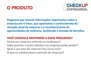 O PRODUTO

Programa que levanta informações importantes sobre a
empresa em 4 áreas, que oportuniza o conhecimento da
situação atual da empresa e o reconhecimento de
oportunidades de melhoria, facilitando a tomada de decisões.

VOCÊ CONSEGUE RESPONDER A ESSAS PERGUNTAS?
Como sua empresa enfrenta as mudanças?
Sabe quantos e quais clientes sua empresa pode perder?
Qual é sua taxa de retorno? Seu lucro real?
O que os colaboradores pensam da empresa?
 