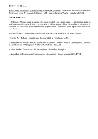 DIA 19 – 10:30 horas

Painel sobre Abordagem Ecossistêmica e Mudanças Climáticas - Palestrantes a serem indicados pela
Convenção sobre Diversidade Biológicas – CD – a cargo de Jaime Weebe – Secretariado CDB

MESA REDONDA:

- Políticas Públicas para a gestão da biodiversidade nas terras secas - ferramentas para o
enfrentamento da desertificação e a adaptação e mitigação dos efeitos das mudanças climáticas –
Sínteses das discussões dos componentes e proposição de Diretrizes e ações a partir dos resultados
dos Painéis:

- Rômulo Melo - Presidente do Instituto Chico Mendes de Conservação da Biodiversidade

- Cecília Wey de Brito - Secretária de Biodiversidade e Florestas do MMA

- Heitor Matallo Júnior - Anexo Regional para a América Latina e Caribe da Convenção de Combate
à Desertificação e Mitigação de Mudanças Climáticas – UNCCD

- Jaime Weebe - Secretariado da Convenção de Diversidade Biológica

- Autoridade de Instituição de Financiamento Internacional – Banco Mundial, GEF, PNUD
 