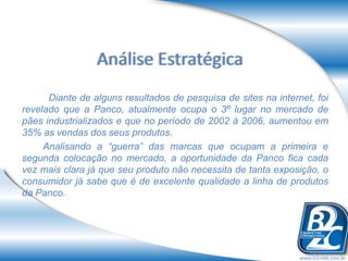 Análise Estratégica
      Diante de alguns resultados de pesquisa de sites na internet, foi
revelado que a Panco, atualmente ocupa o 3º lugar no mercado de
pães industrializados e que no período de 2002 à 2006, aumentou em
35% as vendas dos seus produtos.
     Analisando a “guerra” das marcas que ocupam a primeira e
segunda colocação no mercado, a oportunidade da Panco fica cada
vez mais clara já que seu produto não necessita de tanta exposição, o
consumidor já sabe que é de excelente qualidade a linha de produtos
da Panco.




                                                                www.b2cmkt.com.br
 