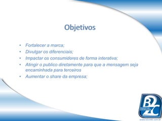Objetivos

• Fortalecer a marca;
• Divulgar os diferenciais;
• Impactar os consumidores de forma interativa;
• Atingir o publico diretamente para que a mensagem seja
  encaminhada para terceiros
• Aumentar o share da empresa;




                                                           www.b2cmkt.com.br
 