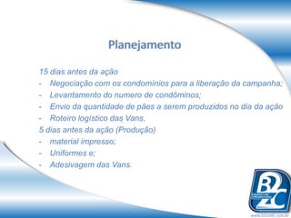 Planejamento
15 dias antes da ação
- Negociação com os condomínios para a liberação da campanha;
- Levantamento do numero de condôminos;
- Envio da quantidade de pães a serem produzidos no dia da ação
- Roteiro logístico das Vans.
5 dias antes da ação (Produção)
- material impresso;
- Uniformes e;
- Adesivagem das Vans.




                                                      www.b2cmkt.com.br
 