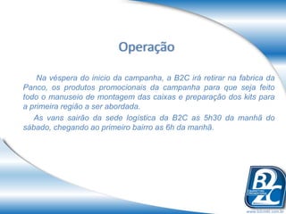 Operação

    Na véspera do inicio da campanha, a B2C irá retirar na fabrica da
Panco, os produtos promocionais da campanha para que seja feito
todo o manuseio de montagem das caixas e preparação dos kits para
a primeira região a ser abordada.
   As vans sairão da sede logística da B2C as 5h30 da manhã do
sábado, chegando ao primeiro bairro as 6h da manhã.




                                                             www.b2cmkt.com.br
 