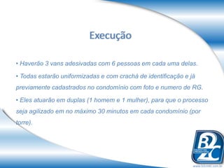 Execução

• Haverão 3 vans adesivadas com 6 pessoas em cada uma delas.

• Todas estarão uniformizadas e com crachá de identificação e já
previamente cadastrados no condomínio com foto e numero de RG.

• Eles atuarão em duplas (1 homem e 1 mulher), para que o processo
seja agilizado em no máximo 30 minutos em cada condomínio (por
torre).




                                                               www.b2cmkt.com.br
 