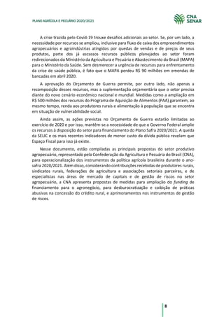 8
PLANO AGRÍCOLA E PECUÁRIO 2020/2021
A crise trazida pelo Covid-19 trouxe desafios adicionais ao setor. Se, por um lado, a
necessidade por recursos se ampliou, inclusive para fluxo de caixa dos empreendimentos
agropecuários e agroindústrias atingidos por quedas de vendas e de preços de seus
produtos, parte dos já escassos recursos públicos planejados ao setor foram
redirecionados do Ministério da Agricultura e Pecuária e Abastecimento do Brasil (MAPA)
para o Ministério da Saúde. Sem desmerecer a urgência de recursos para enfrentamento
da crise de saúde pública, é fato que o MAPA perdeu R$ 90 milhões em emendas de
bancadas em abril 2020.
A aprovação do Orçamento de Guerra permite, por outro lado, não apenas a
recomposição desses recursos, mas a suplementação orçamentária que o setor precisa
diante do novo cenário econômico nacional e mundial. Medidas como a ampliação em
R$ 500 milhões dos recursos do Programa de Aquisição de Alimentos (PAA) garantem, ao
mesmo tempo, renda aos produtores rurais e alimentação à população que se encontra
em situação de vulnerabilidade social.
Ainda assim, as ações previstas no Orçamento de Guerra estarão limitadas ao
exercício de 2020 e por isso, mantêm-se a necessidade de que o Governo Federal amplie
os recursos à disposição do setor para financiamento do Plano Safra 2020/2021. A queda
da SELIC e os mais recentes indicadores de menor custo da dívida pública revelam que
Espaço Fiscal para isso já existe.
Nesse documento, estão compiladas as principais propostas do setor produtivo
agropecuário, representado pela Confederação da Agricultura e Pecuária do Brasil (CNA),
para operacionalização dos instrumentos da política agrícola brasileira durante o ano-
safra 2020/2021. Além disso, considerando contribuições recebidas de produtores rurais,
sindicatos rurais, federações de agricultura e associações setoriais parceiras, e de
especialistas nas áreas de mercado de capitais e de gestão de riscos no setor
agropecuário, a CNA apresenta propostas de medidas para ampliação do funding de
financiamento para o agronegócio, para desburocratização e coibição de práticas
abusivas na concessão do crédito rural, e aprimoramentos nos instrumentos de gestão
de riscos.
 