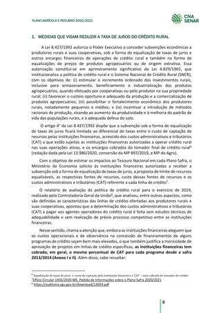 9
PLANO AGRÍCOLA E PECUÁRIO 2020/2021
1. MEDIDAS QUE VISAM REDUZIR A TAXA DE JUROS DO CRÉDITO RURAL
A Lei 8.427/1992 autoriza o Poder Executivo a conceder subvenções econômicas a
produtores rurais e suas cooperativas, sob a forma de equalização de taxas de juros e
outros encargos financeiros de operações de crédito rural e também na forma de
equalizações de preços de produtos agropecuários ou de origem extrativa. Essa
autorização constitui-se em aprimoramento significativo da Lei 4.829/1965, que
institucionaliza a política de crédito rural e o Sistema Nacional de Crédito Rural (SNCR),
com os objetivos de: (i) estimular o incremento ordenado dos investimentos rurais,
inclusive para armazenamento, beneficiamento e industrialização dos produtos
agropecuários, quando efetuado por cooperativas ou pelo produtor na sua propriedade
rural; (ii) favorecer o custeio oportuno e adequado da produção e a comercialização de
produtos agropecuários; (iii) possibilitar o fortalecimento econômico dos produtores
rurais, notadamente pequenos e médios; e (iv) incentivar a introdução de métodos
racionais de produção, visando ao aumento da produtividade e à melhoria do padrão de
vida das populações rurais, e à adequada defesa do solo.
O artigo 4° da Lei 8.427/1992 dispõe que a subvenção sob a forma de equalização
de taxas de juros ficará limitada ao diferencial de taxas entre o custo de captação de
recursos pelas instituições financeiras, acrescido dos custos administrativos e tributários
(CAT) a que estão sujeitas as instituições financeiras autorizadas a operar crédito rural
nas suas operações ativas, e os encargos cobrados do tomador final de crédito rural6
(redação dada pela Lei 13.986/2020, conversão da MP 897/2019, a MP do Agro).
Com o objetivo de estimar os impactos ao Tesouro Nacional em cada Plano Safra, o
Ministério da Economia solicita às instituições financeiras autorizadas a receber a
subvenção sob a forma de equalização de taxas de juros, a proposta de limite de recursos
equalizáveis, as respectivas fontes de recursos, custo dessas fontes de recursos e os
custos administrativos e tributários (CAT) referente a cada linha de crédito7
.
O relatório de avaliação da política de crédito rural para o exercício de 2019,
realizado pela Controladoria-Geral da União8
, que analisou, entre outros aspectos, como
são definidas as características das linhas de crédito ofertadas aos produtores rurais e
suas cooperativas, apontou que a determinação dos custos administrativos e tributários
(CAT) a pagar aos agentes operadores do crédito rural é feita sem estudos técnicos de
adequabilidade e sem realização de prévio processo competitivo entre as instituições
financeiras.
Nesse sentido, chama a atenção que, embora as instituições financeiras aleguem que
os custos operacionais e de observância na concessão de financiamentos de alguns
programas de crédito sejam bem mais elevados, o que também justifica a morosidade de
aprovação de projetos em linhas de crédito específicas, as instituições financeiras tem
cobrado, em geral, o mesmo percentual de CAT para cada programa desde a safra
2013/2014 (Anexo I e II). Além disso, cabe ressaltar:
6
Equalização	de	taxas	de	juros = custo	de	captação	pela	instituição	financeira + CAT − taxa	cobrada	do	tomador	do	crédito
7
Ofício Circular 1456/2020-ME, Pedido de Informações sobre o Plano Safra 2020/2021
8
https://auditoria.cgu.gov.br/download/13054.pdf
 