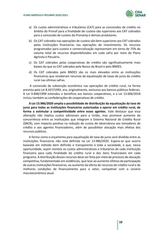 10
PLANO AGRÍCOLA E PECUÁRIO 2020/2021
a) Os custos administrativos e tributários (CAT) para as concessões de crédito no
âmbito do Pronaf para a finalidade de custeio são superiores aos CAT cobrados
para a concessão de custeio do Pronamp e demais produtores.
b) Os CAT cobrados nas operações de custeio são bem superiores aos CAT cobrados
pelas instituições financeiras nas operações de investimento. Os recursos
programados para custeio e comercialização representam em torno de 75% do
volume total de recursos disponibilizados em cada safra por meio do Plano
Agrícola e Pecuário.
c) Os CAT cobrados pelas cooperativas de crédito são significativamente mais
baixos do que os CAT cobrados pelo Banco do Brasil e pelo BNDES.
d) Os CAT cobrados pelo BNDES são os mais elevados entre as instituições
financeiras que receberam recursos de equalização de taxas de juros do crédito
rural nas últimas safras.
A concessão de subvenção econômica nas operações de crédito rural, na forma
prevista pela Lei 8.427/1992, era, originalmente, exclusiva aos bancos públicos federais.
A Lei 9.848/1999 estendeu o benefício aos bancos cooperativos, e a Lei 13.606/2018
incluiu também as confederações de cooperativas de crédito.
A Lei 13.986/2020 amplia a possibilidade de distribuição da equalização da taxa de
juros para todas as instituições financeiras autorizadas a operar em crédito rural, de
forma a estimular a competitividade entre esses agentes. Vale destacar que essa
alteração não implica custos adicionais para a União, mas promove aumento da
concorrência entre as instituições que integram o Sistema Nacional de Crédito Rural
(SNCR), com impacto positivo na redução de custos de observância aos tomadores de
crédito e aos agentes financiadores, além de possibilitar alocação mais efetiva dos
recursos públicos.
A forma como o orçamento para equalização de taxa de juros será dividida entre as
instituições financeiras não está definida na Lei 13.986/2020. Espera-se que ocorra
baseada em método bem definido e transparente à toda a sociedade, e que, nessa
oportunidade, sejam revistos os custos administrativos e tributários de cada instituição
financeira para cada finalidade do crédito rural e dos itens financiáveis em cada
programa. A distribuição desses recursos deve ser feita por meio de processo de alocação
competitiva, fundamentado em evidências, que leve ao aumento efetivo da participação
de outras instituições financeiras, ao aumento da oferta de recursos do crédito rural e de
melhores condições de financiamento para o setor, compatível com o cenário
macroeconômico atual.
 