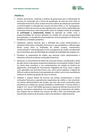 11
PLANO AGRÍCOLA E PECUÁRIO 2020/2021
PROPÕE-SE:
§ Instituir mecanismos, instâncias e práticas de governança para a distribuição de
recursos de subvenção sob a forma de equalização de taxas de juros entre as
instituições financeiras. Deve-se levar em conta critérios de seleção que aumentem
a economicidade na alocação dos recursos do Plano Safra, e, em consequência,
ampliem a oferta de recursos ao setor agropecuário, assim como a capilaridade das
instituições financeiras, tanto fisicamente como em relação à oferta de condições
de contratação e comprovação remota da aplicação do crédito rural, a
proporcionalidade de recursos aplicados em relação aos recursos programados
para aplicação, e a variação da concentração dos recursos aplicados em número de
benefiários e atividades produtivas.
§ Estabelecer critérios técnicos para a definição dos custos administrativos e
tributários (CAT) pelas instituições financeiras, e que possibilitem a diferenciação
desses custos entre as finalidades do crédito (custeio, investimento,
comercialização e industrialização) e entre os programas de crédito, considerando
itens financiáveis, grau de dificuldade de avaliação da viabilidade dos projetos, etc.
§ Fortalecer as cooperativas de crédito, que possuem custos administrativos e
triburários inferiores às demais instituições financeiras.
§ Aprimorar os instrumentos de análise de riscos dos clientes, considerando o perfil
de cada cliente e não apenas as garantias disponíveis na tomada de crédito. O perfil
do cliente deve considerar o seu comportamento em relação ao histórico de
pagamentos, contratação de instrumentos mitigadores de riscos, como o seguro
rural, operações com contratos futuros, etc., entre outros aspectos. O registro de
CPRs em centrais eletrônicas e das operações de crédito rural no Sicor possibilitará
melhorar os modelos de gestão de riscos os clientes.
§ Viabilizar o repasse efetivo de recursos dos fundos constitucionais a outras
instituições financeiras, especialmente cooperativas de crédito, e não concentrar
nos bancos administradores dos fundos, que tem sido muito reclamados pelos
produtores em relação aos serviços prestados e atendimento. É preciso alterar o
artigo 9°, § 3°, da Lei 7.827/1989, que prevê o repasse de 10% dos recursos do FCO
apenas, aos bancos cooperativos e às confederações de cooperativas de crédito.
Esse repasse não se estende aos recursos do FNO e FNE, cuja distribuição está
concentrada no Banco da Amazônia e Banco do Nordeste, respectivamente.
 