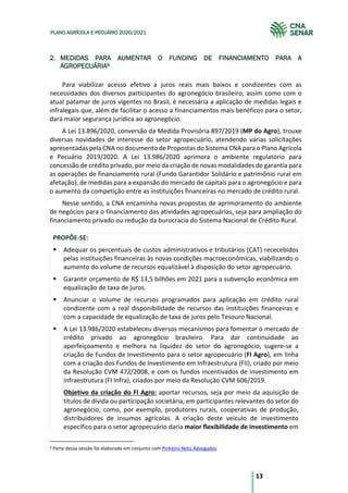 13
PLANO AGRÍCOLA E PECUÁRIO 2020/2021
2. MEDIDAS PARA AUMENTAR O FUNDING DE FINANCIAMENTO PARA A
AGROPECUÁRIA9
Para viabilizar acesso efetivo a juros reais mais baixos e condizentes com as
necessidades dos diversos participantes do agronegócio brasileiro, assim como com o
atual patamar de juros vigentes no Brasil, é necessária a aplicação de medidas legais e
infralegais que, além de facilitar o acesso a financiamentos mais benéficos para o setor,
dará maior segurança jurídica ao agronegócio.
A Lei 13.896/2020, conversão da Medida Provisória 897/2019 (MP do Agro), trouxe
diversas novidades de interesse do setor agropecuário, atendendo várias solicitações
apresentadas pela CNA no documento de Propostas do Sistema CNA para o Plano Agrícola
e Pecuário 2019/2020. A Lei 13.986/2020 aprimora o ambiente regulatório para
concessão de crédito privado, por meio da criação de novas modalidades de garantia para
as operações de financiamento rural (Fundo Garantidor Solidário e patrimônio rural em
afetação), de medidas para a expansão do mercado de capitais para o agronegócio e para
o aumento da competição entre as instituições financeiras no mercado de crédito rural.
Nesse sentido, a CNA encaminha novas propostas de aprimoramento do ambiente
de negócios para o financiamento das atividades agropecuárias, seja para ampliação do
financiamento privado ou redução da burocracia do Sistema Nacional de Crédito Rural.
PROPÕE-SE:
§ Adequar os percentuais de custos administrativos e tributários (CAT) rececebidos
pelas instituições financeiras às novas condições macroeconômicas, viabilizando o
aumento do volume de recursos equalizável à disposição do setor agropecuário.
§ Garantir orçamento de R$ 13,5 bilhões em 2021 para a subvenção econômica em
equalização de taxa de juros.
§ Anunciar o volume de recursos programados para aplicação em crédito rural
condizente com a real disponibilidade de recursos das instituições financeiras e
com a capacidade de equalização de taxa de juros pelo Tesouro Nacional.
§ A Lei 13.986/2020 estabeleceu diversos mecanismos para fomentar o mercado de
crédito privado ao agronegócio brasileiro. Para dar continuidade ao
aperfeiçoamento e melhora na liquidez do setor do agronegócio, sugere-se a
criação de Fundos de Investimento para o setor agropecuário (FI Agro), em linha
com a criação dos Fundos de Investimento em Infraestrutura (FII), criado por meio
da Resolução CVM 472/2008, e com os fundos incentivados de investimento em
infraestrutura (FI Infra), criados por meio da Resolução CVM 606/2019.
Objetivo da criação do FI Agro: aportar recursos, seja por meio da aquisição de
títulos de dívida ou participação societária, em participantes relevantes do setor do
agronegócio, como, por exemplo, produtores rurais, cooperativas de produção,
distribuidores de insumos agrícolas. A criação deste veículo de investimento
específico para o setor agropecuário daria maior flexibilidade de investimento em
9 Parte dessa sessão foi elaborada em conjunto com Pinheiro Neto Advogados.
 