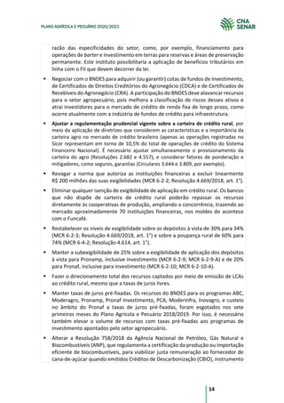 14
PLANO AGRÍCOLA E PECUÁRIO 2020/2021
razão das especificidades do setor, como, por exemplo, financiamento para
operações de barter e investimento em terras para reservas e áreas de preservação
permanente. Este instituto possibilitaria a aplicação de benefícios tributários em
linha com o FII que devem decorrer da lei.
§ Negociar com o BNDES para adquirir (ou garantir) cotas de fundos de investimento,
de Certificados de Direitos Creditórios do Agronegócio (CDCA) e de Certificados de
Recebíveis do Agronegócio (CRA). A participação do BNDES deve alavancar recursos
para o setor agropecuário, pois melhora a classificação de riscos desses ativos e
atrai investidores para o mercado de crédito de renda fixa de longo prazo, como
ocorre atualmente com a indústria de fundos de crédito para infraestrutura.
§ Ajustar a regulamentação prudencial vigente sobre a carteira de crédito rural, por
meio da aplicação de diretrizes que considerem as características e a importância da
carteira agro no mercado de crédito brasileiro (apenas as operações registradas no
Sicor representam em torno de 10,5% do total de operações de crédito do Sistema
Financeiro Nacional). É necessário ajustar simultaneamente o provisionamento da
carteira do agro (Resoluções 2.682 e 4.557), e considerar fatores de ponderação e
mitigadores, como seguros, garantias (Circulares 3.644 e 3.809, por exemplo).
§ Revogar a norma que autoriza as instituições financeiras a excluir linearmente
R$ 200 milhões das suas exigibilidades (MCR 6-2-2; Resolução 4.669/2018, art. 1°).
§ Eliminar qualquer isenção de exigibilidade de aplicação em crédito rural. Os bancos
que não dispõe de carteira de crédito rural poderão repassar os recursos
diretamente às cooperativas de produção, ampliando a concorrência, trazendo ao
mercado aproximadamente 70 instituições financeiras, nos moldes do acontece
com o Funcafé.
§ Restabelecer os níveis de exigibilidade sobre os depósitos à vista de 30% para 34%
(MCR 6-2-3; Resolução 4.669/2018, art. 1°) e sobre a poupança rural de 60% para
74% (MCR 6-4-2; Resolução 4.614, art. 1°).
§ Manter a subexigibilidade de 25% sobre a exigibilidade de aplicação dos depósitos
à vista para Pronamp, inclusive investimento (MCR 6-2-9; MCR 6-2-9-A) e de 20%
para Pronaf, inclusive para investimento (MCR 6-2-10; MCR 6-2-10-A).
§ Fazer o direcionamento total dos recursos captados por meio de emissão de LCAs
ao crédito rural, mesmo que a taxas de juros livres.
§ Manter taxas de juros pré-fixadas. Os recursos do BNDES para os programas ABC,
Moderagro, Pronamp, Pronaf investimento, PCA, Moderinfra, Inovagro, e custeio
no âmbito do Pronaf a taxas de juros pré-fixadas, foram esgotados nos sete
primeiros meses do Plano Agrícola e Pecuário 2018/2019. Por isso, é necessário
também elevar o volume de recursos com taxas pré-fixadas aos programas de
investimento apontados pelo setor agropecuário.
§ Alterar a Resolução 758/2018 da Agência Nacional de Petróleo, Gás Natural e
Biocombustíveis (ANP), que regulamenta a certificação da produção ou importação
eficiente de biocombustíveis, para viabilizar justa remuneração ao fornecedor de
cana-de-açúcar quando emitidos Créditos de Descarbonização (CBIO), instrumento
 