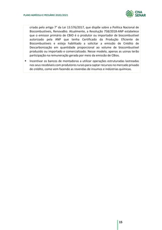 15
PLANO AGRÍCOLA E PECUÁRIO 2020/2021
criado pelo artigo 7° da Lei 13.576/2017, que dispõe sobre a Política Nacional de
Biocombustíveis, RenovaBio. Atualmente, a Resolução 758/2018-ANP estabelece
que o emissor primário de CBIO é o produtor ou importador de biocombustível
autorizado pela ANP que tenha Certificado da Produção Eficiente de
Biocombustíveis e esteja habilitado a solicitar a emissão de Crédito de
Descarbonização em quantidade proporcional ao volume de biocombustível
produzido ou importado e comercializado. Nesse modelo, apenas as usinas terão
participação na remuneração gerada por meio da emissão de CBios.
§ Incentivar os bancos de montadoras a utilizar operações estruturadas lastreadas
nos seus recebíveis com produtores rurais para captar recursos no mercado privado
de crédito, como vem fazendo as revendas de insumos e indústrias químicas.
 
