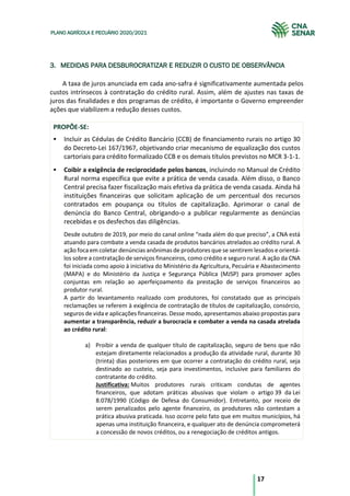 17
PLANO AGRÍCOLA E PECUÁRIO 2020/2021
3. MEDIDAS PARA DESBUROCRATIZAR E REDUZIR O CUSTO DE OBSERVÂNCIA
A taxa de juros anunciada em cada ano-safra é significativamente aumentada pelos
custos intrínsecos à contratação do crédito rural. Assim, além de ajustes nas taxas de
juros das finalidades e dos programas de crédito, é importante o Governo empreender
ações que viabilizem a redução desses custos.
PROPÕE-SE:
§ Incluir as Cédulas de Crédito Bancário (CCB) de financiamento rurais no artigo 30
do Decreto-Lei 167/1967, objetivando criar mecanismo de equalização dos custos
cartoriais para crédito formalizado CCB e os demais títulos previstos no MCR 3-1-1.
§ Coibir a exigência de reciprocidade pelos bancos, incluindo no Manual de Crédito
Rural norma específica que evite a prática de venda casada. Além disso, o Banco
Central precisa fazer fiscalização mais efetiva da prática de venda casada. Ainda há
instituições financeiras que solicitam aplicação de um percentual dos recursos
contratados em poupança ou títulos de capitalização. Aprimorar o canal de
denúncia do Banco Central, obrigando-o a publicar regularmente as denúncias
recebidas e os desfechos das diligências.
Desde outubro de 2019, por meio do canal online “nada além do que preciso”, a CNA está
atuando para combate a venda casada de produtos bancários atrelados ao crédito rural. A
ação foca em coletar denúncias anônimas de produtores que se sentirem lesados e orientá-
los sobre a contratação de serviços financeiros, como crédito e seguro rural. A ação da CNA
foi iniciada como apoio à iniciativa do Ministério da Agricultura, Pecuária e Abastecimento
(MAPA) e do Ministério da Justiça e Segurança Pública (MJSP) para promover ações
conjuntas em relação ao aperfeiçoamento da prestação de serviços financeiros ao
produtor rural.
A partir do levantamento realizado com produtores, foi constatado que as principais
reclamações se referem à exigência de contratação de títulos de capitalização, consórcio,
seguros de vida e aplicações financeiras. Desse modo, apresentamos abaixo propostas para
aumentar a transparência, reduzir a burocracia e combater a venda na casada atrelada
ao crédito rural:
a) Proibir a venda de qualquer título de capitalização, seguro de bens que não
estejam diretamente relacionados a produção da atividade rural, durante 30
(trinta) dias posteriores em que ocorrer a contratação do crédito rural, seja
destinado ao custeio, seja para investimentos, inclusive para familiares do
contratante do crédito.
Justificativa: Muitos produtores rurais criticam condutas de agentes
financeiros, que adotam práticas abusivas que violam o artigo 39 da Lei
8.078/1990 (Código de Defesa do Consumidor). Entretanto, por receio de
serem penalizados pelo agente financeiro, os produtores não contestam a
prática abusiva praticada. Isso ocorre pelo fato que em muitos municípios, há
apenas uma instituição financeira, e qualquer ato de denúncia comprometerá
a concessão de novos créditos, ou a renegociação de créditos antigos.
 