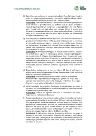 18
PLANO AGRÍCOLA E PECUÁRIO 2020/2021
b) Especificar nas resoluções de operacionalização do Plano Agrícola e Pecuário,
todos os casos em que algum seguro é obrigatório para liberação do crédito,
fazendo referência à legislação que prevê a obrigatoriedade.
Justificativa: É necessário aumentar a transparência na contratação do crédito
rural, informar ao produtor sobre seu perfil de risco, e o que é avaliado ou
necessário para garantir um menor risco na operação de crédito rural. Apenas
com transparência nas operações, será possível tornar o seguro uma
ferramenta efetiva de gestão de riscos para o produtor (e não para a instituição
financeira) e mudar a percepção de que o seguro é apenas um penduricalho
nas operações de crédito rural.
c) Incluir no contrato de financiamento de crédito rural um resumo da análise do
projeto, informando a linha de crédito que está sendo solicitada, as condições,
e informações sobre quais seguros e garantias foram exigidos para a liberação
do financiamento. Nos casos em a exigência de seguros está prevista por Lei,
devem estar explícitos no contrato a legislação que indica a obrigatoriedade
da contratação do seguro.
Justificativa: As principais reclamações de produtores são relativas à exigência
de contratação de seguros de vida e seguro agrícola para aprovação do pedido
de financiamento. A utilização de mitigadores de risco é fundamental para a
atividade e deve ser incentivada. Entretanto, há total falta de transparência na
oferta e contração desses serviços. Muitas vezes, o produtor nem sabe que é
beneficiário de uma apólice de seguro e como proceder caso precise solicitar
indenização, pois não recebeu a apólice do seguro junto com o contrato de
crédito.
d) Disponibilizar publicamente, e com no máximo 10 dias de defasagem, o
volume de recursos contratados por linha e disponíveis para cada instituição
financeira que opera crédito rural.
Justificativa: Produtores alegam que durante a avaliação do pedido de
financiamento, o agente financeiro alega que a agência não possui mais
recursos para realizar o financiamento, mas que a contratação de serviços
financeiros pode agilizar a liberação do financiamento.
e) Incluir orientação de combate e fiscalização de venda casada em todas as
circulares das instituições financeiras enviadas às agências bancárias relativas
a operacionalização de crédito rural.
Justificativa: Orientar os agentes bancários e conscientizá-los sobre a
ilegalidade da prática de venda casada.
f) Nas contratações de crédito rural informadas ao Sicor, o Banco Central poderia
enviar pesquisa de satisfação ao cliente (via SMS ou e-mail), na qual o cliente
informa se ocorreu ou não venda casada no financiamento. A pesquisa deve
garantir que a identidade do produtor não será compartilhada com o agente
bancário. Nos casos em que o cliente informar que há suspeita de venda
casada, o Banco Central deve seguir protocolo para verificação, e retornar ao
cliente com solução no prazo máximo de 30 dias corridos.
Justificativa: A CNA recebeu diversos depoimentos anônimos nos quais os
produtores informam que o agente financeiro só aprovou a liberação do
crédito rural após a aplicação de 10% do valor do financiamento em título de
capitalização, previdência privada e em outras aplicações financeiras, inclusive
em nome de terceiros.
 