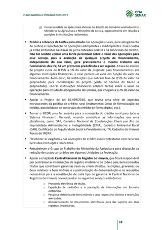 19
PLANO AGRÍCOLA E PECUÁRIO 2020/2021
g) Há necessidade de ações mais efetivas no âmbito do Convênio assinado entre
Ministério da Agricultura e Ministério da Justiça, especialmente em relação a
punições às instituições reclamadas.
§ Proibir a cobrança de tarifas para estudo das operações rurais, para alongamento
de custeio e repactuação de operações adimplentes e inadimplentes. Esses custos
já estão embutidos nas taxas de juros cobradas pelas IFs na concessão do crédito.
Não faz sentido cobrar uma tarifa percentual sobre o valor das operações para
esse serviço, pois a avaliação de qualquer projeto de financiamento,
independente do seu valor, gera praticamente o mesmo trabalho aos
funcionários das IFs; há um protocolo predefinido a ser seguido. A taxa de análise
de projeto custa de 0,75% a 1% do valor da proposta para financiamentos em
algumas instituições financeiras, e esse percentual varia em função do valor do
financiamento. Além disso, há instituições que cobram taxa de 0,5% do valor da
propriedade para convalidação do projeto (visita do técnico do banco à
propriedade). Outras instituições financeiras cobram tarifas sobre o valor da
operação para estudo de alongamento dos prazos, que chegam a 0,7% do valor do
financiamento.
§ Apoiar o Projeto de Lei 10.499/2018, que revisa uma série de aspectos
estruturantes da política de crédito rural (instrumento único de formalização do
crédito, possibilidade de concessão do crédito de forma digital, etc.).
§ Tornar o SICOR uma ferramenta para a concessão do crédito rural para todo o
Sistema Financeiro Nacional, visando centralizar as informações em uma
plataforma, como DAP, Cadastro Nacional de Condenações Cíveis por Ato de
Improbidade Administrativa e Inelegibilidade (CNIA), Cadastro Ambiental Rural
(CAR), Certificado de Regularidade Social e Previdenciária, ITR, Cadastro de Imóveis
Rurais do INCRA.
§ Flexibilizar as exigências nas operações de crédito rural contratadas com recursos
livres das instituições financeiras.
§ Restabelecer o Grupo de Trabalho do Ministério da Agricultura para discussão da
redução de custos cartorários em algumas Unidades da Federação.
§ Apoiar a criação da Central Nacional de Registro de Imóveis, que ficará responsável
por centralizar as informações de registro imobiliário de todo o país, bem como dos
títulos que constituam garantias reais ou criem direitos, restrições, gravames ou
ônus relativos a bens imóveis e a padronização da documentação e os requisitos
necessários para a constituição de cada tipo de garantia. A Central Nacional de
Registros de Imóveis deverá prestar os seguintes serviços eletrônicos:
o Protocolo eletrônico de títulos.
o Expedição de certidões e a prestação de informações em formato
eletrônico.
o Pesquisa eletrônica de bens imóveis e seus respectivos direitos e restrições
averbados.
o Armazenamento de documentos eletrônicos para dar suporte aos atos
registrais imobiliários.
 