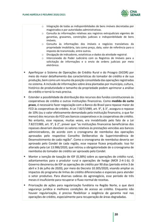 20
PLANO AGRÍCOLA E PECUÁRIO 2020/2021
o Integração de todas as indisponibilidades de bens imóveis decretadas por
magistrados e por autoridades administrativas.
o Consulta às informações relativas aos registros extrajudiciais vigentes de
garantias, gravames, constrições judiciais e indisponibilidade de bens
imóveis.
o Consulta às informações dos imóveis e negócios translativos da
propriedade imobiliária, tais como preço, data, valor de referência para o
imposto de transmissão, entre outros.
o Divulgação de indicadores, estatísticas e dados da atividade registral.
o Interconexão do Poder Judiciário com os Registros de Imóveis para a
solicitação de informações e o envio de ordens judiciais por meio
eletrônico.
§ Aperfeiçoar o Sistema de Operações de Crédito Rural e do Proagro (SICOR) por
meio do maior detalhamento das características do tomador de crédito e de sua
produção, bem como um resumo da posição consolidada das operações registradas
no sistema. A inclusão de informações sobre área plantadas por município, cultura,
histórico de produtividade e tamanho da propriedade podem aprimorar a análise
de crédito e torná-la mais precisa.
§ Estender a possibilidade de distribuição dos recursos dos fundos constitucionais às
cooperativas de crédito e outras instituições financeiras. Como medida de curto
prazo, é necessário fazer negociação com o Banco do Brasil para repasse maior do
FCO às cooperativas de crédito. A Lei 7.827/1989, art. 9°, § 3°, assegura o repasse
de 10% (ou o valor efetivamente demandado pela instituição financeira, o que for
menor) dos recursos do FCO aos bancos cooperativos e às cooperativas de crédito.
No entanto, esse repasse, muitas vezes, era inviabilizado pelo fato de a Lei
7.827/1989, art. 9°, § 2°, prever que “as instituições financeiras beneficiárias dos
repasses deveriam devolver os valores relativos às prestações vencidas aos bancos
administradores, de acordo com o cronograma de reembolso das operações
aprovadas pelo respectivo Conselho Deliberativo da Superintendência de
Desenvolvimento de cada região”. Como o cronograma de reembolso deveria ser
aprovado pelo Condel de cada região, esse repasse ficava prejudicado. Isso foi
alterado pela Lei 13.986/2020, que retirou a obrigatoriedade de o cronograma de
reembolso do tomador de crédito ser aprovado pelo Condel.
§ Manter a isenção de taxação de IOF (0,38%) sobre as operações de crédito rural,
adiantamentos para o produtor rural e operações de hedge (MCR 2-4-1-b). O
Governo desonerou de IOF as operações de crédito por 90 dias (período entre 3 de
abril e 3 de julho de 2020), por meio do Decreto 10.305/2020, visando ampliar os
impactos do programa de linhas de crédito diferenciadas e especiais para atender
o setor produtivo. Para diversas cadeias do agronegócio, esse período de três
meses é insuficiente para recuperar o fluxo normal de receitas.
§ Priorização de ações para regularização fundiária na Região Norte, o que dará
segurança jurídica e melhores condições de acesso ao crédito. Enquanto não
houver regularização, é preciso flexibilizar a exigência de garantia real nas
operações de crédito, especialmente para recuperação de áreas degradadas.
 