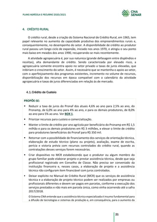 21
PLANO AGRÍCOLA E PECUÁRIO 2020/2021
4. CRÉDITO RURAL
O crédito rural, desde a criação do Sistema Nacional de Crédito Rural, em 1965, tem
papel relevante no aumento da capacidade produtiva dos empreendimentos rurais e,
consequentemente, no desempenho do setor. A disponibilidade de crédito ao produtor
rural passou um longo ciclo de expansão, iniciado nos anos 1970, e atingiu o seu ponto
mais baixo em meados dos anos 1990, recuperando-se mais recentemente.
A atividade agropecuária é, por sua natureza (grande defasagem entre dispêndios e
receitas), alta demandante de crédito. Sendo caracterizada por elevado risco, a
agropecuária somente encontra apoio no setor privado a taxas de juros elevadas, que
inibiriam o crescimento do setor. Assim, é necessário que se mantenha o apoio ao setor,
com o aperfeiçoamento dos programas existentes, incremento no volume de recursos,
disponibilização dos recursos em época compatível com o calendário da atividade
agropecuária e taxas de juros diferenciadas em relação às de mercado.
Crédito de Custeio
PROPÕE-SE:
§ Reduzir a taxa de juros do Pronaf dos atuais 4,6% ao ano para 2,5% ao ano, do
Pronamp, de 6,0% ao ano para 4% ao ano, e para os demais produtores, de 8,0%
ao ano para 5% ao ano. Ver BOX 1.
§ Priorizar recursos para custeio e comercialização.
§ Manter o limite de crédito por ano agrícola por beneficiário do Pronamp em R$ 1,5
milhão e para os demais produtores em R$ 3 milhões, e elevar o limite de crédito
para produtores beneficiários do Pronaf para R$ 350 mil.
§ Retornar com a possibilidade de financiamento dos serviços de orientação técnica,
elaboração de estudo técnico (plano ou projeto), avaliação, exame de escrita,
perícia e vistoria prévia com recursos controlados do crédito rural, quando as
contratações desses serviços forem necessárias.
§ Criar dispositivo no MCR estabelecendo que o produtor ou algum membro do
grupo familiar pode elaborar projeto e prestar assistência técnica, desde que seja
profissional registrado em Conselho de Classe. Não precisa ser conveniado da
instituição financeira e, nesses casos, a elaboração de projeto e a assistência
técnica não configuram item financiável com juros controlados.
§ Deixar explícito no Manual de Crédito Rural (MCR) que os serviços de assistência
técnica e a elaboração de projeto técnico podem ser realizados por empresas ou
profissionais diferentes e devem ser pagos em parcelas, conforme a execução dos
serviços prestados e não mais em parcela única, como vinha ocorrendo até a safra
2017/2018.
O Sistema CNA entende que a assistência técnica especializada é insumo fundamental para
a difusão de tecnologias e sistemas de produção e, em consequência, para o aumento da
 