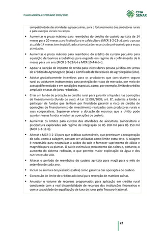 22
PLANO AGRÍCOLA E PECUÁRIO 2020/2021
competitividade das atividades agropecuárias, para o fortalecimento dos produtores rurais
e para avanços sociais no campo.
§ Aumentar o prazo máximo para reembolso do crédito de custeio agrícola de 14
meses para 20 meses para fruticultura e cafeicultura (MCR 3-2-22-a), pois o prazo
atual de 14 meses tem inviabilizado a tomada de recursos de pré-custeio para essas
atividades.
§ Aumentar o prazo máximo para reembolso do crédito de custeio pecuário para
aquisição de bovinos e bubalinos para engorda em regime de confinamento de 6
meses para um ano (MCR 3-2-22-b-I e MCR 10-4-6-b-I).
§ Apoiar a isenção de imposto de renda para investidores pessoa jurídica em Letras
de Crédito do Agronegócio (LCA) e Certificado de Recebíveis do Agronegócio (CRA).
§ Adotar gradativamente incentivos para os produtores que contratarem seguro
rural ou adotarem instrumentos para proteção de riscos de mercado, por meio de
acesso diferenciado e em condições especiais, como, por exemplo, limite de crédito
ampliado e taxas de juros reduzidas.
§ Criar um fundo de proteção ao crédito rural para garantir a liquidez nas operações
de financiamento (fundo de aval). A Lei 12.087/2009, art. 8°, autoriza a União a
participar de fundos que tenham por finalidade garantir o risco de crédito de
operações de financiamento de investimento realizadas com produtores rurais e
suas cooperativas. Sugere-se elevar a dotação de recursos que a União pode
aportar nesses fundos e incluir as operações de custeio.
§ Aumentar os limites para custeio das atividades de avicultura, suinocultura e
piscicultura exploradas sob regime de integração de R$ 200 mil para R$ 250 mil
(MCR 3-2-11-b).
§ Alterar o MCR 3-2-13 para que práticas sustentáveis, que promovam a recuperação
do solo, como a calagem, possam ser utilizadas como limite extra-teto. A calagem
é necessária para neutralizar a acidez do solo e fornecer suprimento de cálcio e
magnésio para as plantas. O cálcio estimula o crescimento das raízes e, portanto, o
aumento do sistema radicular, o que permite maior exploração da água e dos
nutrientes do solo.
§ Alterar o período de reembolso do custeio agrícola para maçã para o mês de
setembro de cada ano.
§ Incluir os animais despescados (safra) como garantia das operações de custeio.
§ Concessão de limite de crédito adicional para retenção de matrizes suínas.
§ Anunciar o volume de recursos programados para aplicação em crédito rural
condizente com a real disponibilidade de recursos das instituições financeiras e
com a capacidade de equalização de taxa de juros pelo Tesouro Nacional.
 
