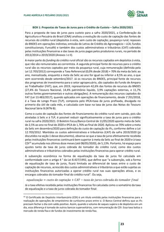 23
PLANO AGRÍCOLA E PECUÁRIO 2020/2021
BOX 1: Propostas de Taxas de Juros para o Crédito de Custeio – Safra 2020/2021
Para a proposta de taxa de juros para custeio para a safra 2020/2021, a Confederação da
Agricultura e Pecuária do Brasil (CNA) analisou a evolução do custo de captação das fontes de
recursos do crédito rural (depósitos à vista, sem custo de captação; poupança rural; repasses
do BNDES em operações indiretas; emissão de Letras de Crédito do Agronegócio – LCA; fundos
constitucionais; Funcafé) e também dos custos adiminstrativos e tributários (CAT) cobrados
pelas instituições financeiras e das taxas de juros pagas pelos produtores rurais, no período de
2013/2014 a 2019/2020 (Anexos I e II).
A maior parte do funding do crédito rural oficial são os recursos captados em depósitos à vista,
que não são remunerados ao correntista. A segunda principal fonte de recursos para o crédito
rural são os recursos captados por meio da poupança rural, cuja remuneração (definida pela
Lei 12.703/2012) corresponde a Taxa Referencial (0,0% desde 2018) + 70% da meta da Selic ao
ano, mensalizada, enquanto a meta da Selic ao ano for igual ou inferior a 8,5% ao ano, o que
vem ocorrendo desde setembro/2017. Já os recursos do BNDES, principal fonte de recursos
dos programas de investimento para o setor agropecuário, são captados do Fundo de Amparo
ao Trabalhador (FAT), que, em 2019, representaram 42,6% das fontes de recursos do BNDES
(27,4% do Tesouro Nacional, 14,4% patrimônio líquido, 3,9% captações externas, e 11,7%
outras fontes governamentais e outras obrigações). A remuneração dos recursos captados do
FAT (Lei 13.483/2017), quando aplicados em operações de financiamento, desde 1°/01/2018,
é a Taxa de Longo Prazo (TLP), composta pelo IPCA+taxa de juros prefixada, divulgada no
primerio dia útil de cada mês, e calculada com base na taxa de juros das Notas do Tesouro
Nacional Série B (NTN-B).
Como o custo de captação das fontes de financiamento do crédito rural vem caindo, pois são
atreladas à Selic e à TLP, é possível reduzir significativamente a taxa de juros para o crédito
rural na safra 2020/2021. O Boletim Focus/Banco Central de 11/05/2020 aponta meta da Selic
de 2,5% ao ano no final de 2020 e IPCA de 1,76% ao final de 2020. Aplicou-se 70% sobre a meta
da Selic em dezembro/2020 para definição do custo de captação da IFs, conforme define a Lei
12.703/2012. Mantidos os custos administrativos e tributários (CAT) da safra 2019/2020 (já
discutidos na seção 1 desse documento), observa-se que a taxa de juros efetivamente recebida
pelas instituições financeiras continuará bem superior à meta da Selic ao final de 2020 e à taxa
CDI10
acumulada nos últimos doze meses (até 08/05/2020), de 5,13%. Portanto, há espaço para
ajustes tanto da taxa de juros cobrada do tomador do crédito rural, como dos custos
adminsitrativos e tributrários cobrados pelas instituições financeiras para operar crédito rural.
A subvenção econômica na forma de equalização da taxa de juros foi calculada em
conformidade com o artigo 4 ° da Lei 8.427/1992, que define que “a subvenção, sob a forma
de equalização de taxa de juros, ficará limitada ao diferencial de taxas entre o custo de
captação de recursos, acrescido dos custos administrativos e tributários a que estão sujeitas as
instituições financeiras autorizadas a operar crédito rural nas suas operações ativas, e os
encargos cobrados do tomador final do crédito rural”. Ou seja,
!"#$%&'$çã* = ,#-.*	0!	,$1.$çã* + 345 − .$7$	0!	8#9*-	,*:9$0$	0*	.*;$0*9	<&=$%	
Já a taxa efetiva recebida pelas instituições financeiras foi calculada como o somatório da taxa
de equalização e a taxa de juros cobrada do tomador final:
10
O Certificado de Depósito Interbancário (CDI) é um título emitido pelas instituições financeiras para a
realização de operações de empréstimo de curtíssimo prazo entre si. O Banco Central definiu que as IFs
precisam fechar o dia com saldo positivo. Assim, quando o volume de saques supera o de depósitos em um
dia, essa diferença é tomada de outros bancos superavitários, com remuneração de CDI. Essa taxa baliza o
mercado de renda fixa e de fundos de investimento de renda fixa.
 